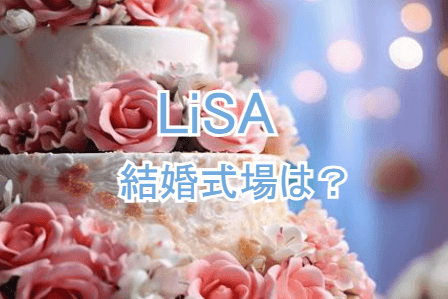 LiSA結婚式会場どこ，LiSA極秘結婚式どこ，LiSA結婚式レストラン，